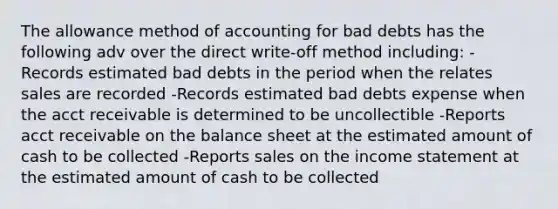 The allowance method of accounting for bad debts has the following adv over the direct write-off method including: -Records estimated bad debts in the period when the relates sales are recorded -Records estimated bad debts expense when the acct receivable is determined to be uncollectible -Reports acct receivable on the balance sheet at the estimated amount of cash to be collected -Reports sales on the <a href='https://www.questionai.com/knowledge/kCPMsnOwdm-income-statement' class='anchor-knowledge'>income statement</a> at the estimated amount of cash to be collected