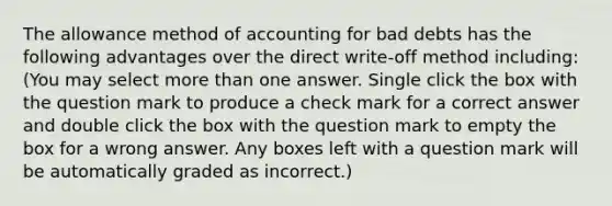 The allowance method of accounting for bad debts has the following advantages over the direct write-off method including: (You may select more than one answer. Single click the box with the question mark to produce a check mark for a correct answer and double click the box with the question mark to empty the box for a wrong answer. Any boxes left with a question mark will be automatically graded as incorrect.)