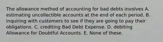 The allowance method of accounting for bad debts involves A. estimating uncollectible accounts at the end of each period. B. inquiring with customers to see if they are going to pay their obligations. C. crediting Bad Debt Expense. D. debiting Allowance for Doubtful Accounts. E. None of these.