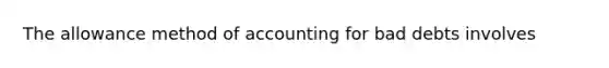 The allowance method of accounting for bad debts involves