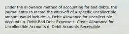 Under the allowance method of accounting for bad debts, the journal entry to record the write-off of a specific uncollectible amount would include: a. Debit Allowance for Uncollectible Accounts b. Debit Bad Debt Expense c. Credit Allowance for Uncollectible Accounts d. Debit Accounts Receivable