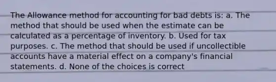 The Allowance method for accounting for bad debts is: a. The method that should be used when the estimate can be calculated as a percentage of inventory. b. Used for tax purposes. c. The method that should be used if uncollectible accounts have a material effect on a company's <a href='https://www.questionai.com/knowledge/kFBJaQCz4b-financial-statements' class='anchor-knowledge'>financial statements</a>. d. None of the choices is correct