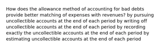 How does the allowance method of accounting for bad debts provide better matching of expenses with revenues? by pursuing uncollectible accounts at the end of each period by writing off uncollectible accounts at the end of each period by recording exactly the uncollectible accounts at the end of each period by estimating uncollectible accounts at the end of each period