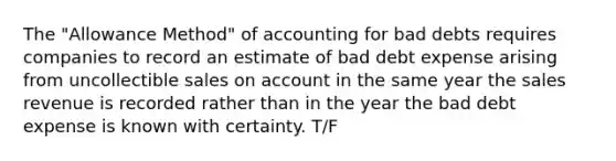 The "Allowance Method" of accounting for bad debts requires companies to record an estimate of bad debt expense arising from uncollectible sales on account in the same year the sales revenue is recorded rather than in the year the bad debt expense is known with certainty. T/F