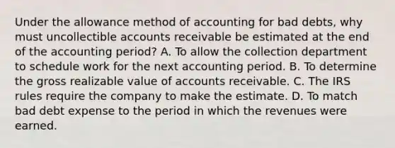 Under the allowance method of accounting for bad debts, why must uncollectible accounts receivable be estimated at the end of the accounting period? A. To allow the collection department to schedule work for the next accounting period. B. To determine the gross realizable value of accounts receivable. C. The IRS rules require the company to make the estimate. D. To match bad debt expense to the period in which the revenues were earned.