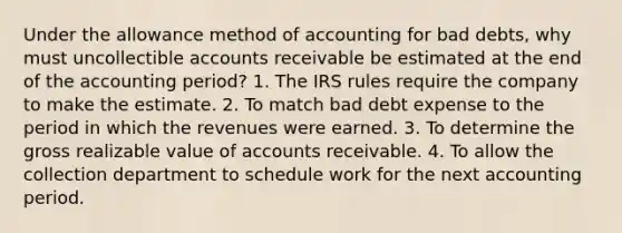 Under the allowance method of accounting for bad debts, why must uncollectible accounts receivable be estimated at the end of the accounting period? 1. The IRS rules require the company to make the estimate. 2. To match bad debt expense to the period in which the revenues were earned. 3. To determine the gross realizable value of accounts receivable. 4. To allow the collection department to schedule work for the next accounting period.