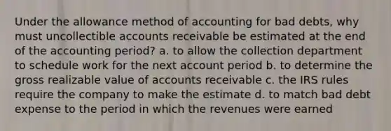 Under the allowance method of accounting for bad debts, why must uncollectible accounts receivable be estimated at the end of the accounting period? a. to allow the collection department to schedule work for the next account period b. to determine the gross realizable value of accounts receivable c. the IRS rules require the company to make the estimate d. to match bad debt expense to the period in which the revenues were earned