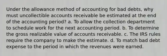 Under the allowance method of accounting for bad debts, why must uncollectible accounts receivable be estimated at the end of the accounting period? a. To allow the collection department to schedule work for the next accounting period. b. To determine the gross realizable value of accounts receivable. c. The IRS rules require the company to make the estimate. d. To match bad debt expense to the period in which the revenues were earned.