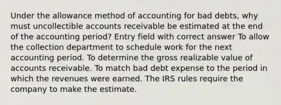 Under the allowance method of accounting for bad debts, why must uncollectible accounts receivable be estimated at the end of the accounting period? Entry field with correct answer To allow the collection department to schedule work for the next accounting period. To determine the gross realizable value of accounts receivable. To match bad debt expense to the period in which the revenues were earned. The IRS rules require the company to make the estimate.