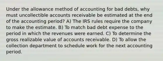 Under the allowance method of accounting for bad debts, why must uncollectible accounts receivable be estimated at the end of the accounting period? A) The IRS rules require the company to make the estimate. B) To match bad debt expense to the period in which the revenues were earned. C) To determine the gross realizable value of accounts receivable. D) To allow the collection department to schedule work for the next accounting period.