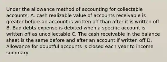 Under the allowance method of accounting for collectable accounts; A. cash realizable value of accounts receivable is greater before an account is written off than after it is written off B. Bad debts expense is debited when a specific account is written off as uncollectable C. The cash receivable in the balance sheet is the same before and after an account if written off D. Allowance for doubtful accounts is closed each year to income summary