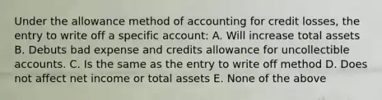 Under the allowance method of accounting for credit losses, the entry to write off a specific account: A. Will increase total assets B. Debuts bad expense and credits allowance for uncollectible accounts. C. Is the same as the entry to write off method D. Does not affect net income or total assets E. None of the above