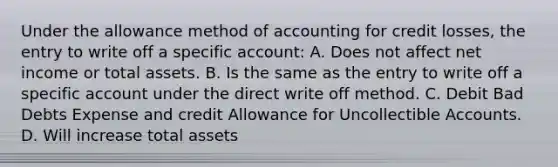 Under the allowance method of accounting for credit losses, the entry to write off a specific account: A. Does not affect net income or total assets. B. Is the same as the entry to write off a specific account under the direct write off method. C. Debit Bad Debts Expense and credit Allowance for Uncollectible Accounts. D. Will increase total assets