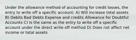 Under the allowance method of accounting for credit losses, the entry to write off a specific account: A) Will increase total assets B) Debits Bad Debts Expense and credits Allowance for Doubtful Accounts C) Is the same as the entry to write off a specific account under the direct write-off method D) Does not affect net income or total assets