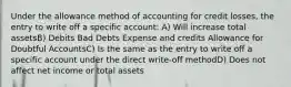 Under the allowance method of accounting for credit losses, the entry to write off a specific account: A) Will increase total assetsB) Debits Bad Debts Expense and credits Allowance for Doubtful AccountsC) Is the same as the entry to write off a specific account under the direct write-off methodD) Does not affect net income or total assets