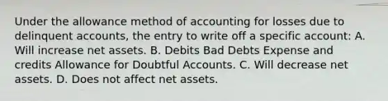 Under the allowance method of accounting for losses due to delinquent accounts, the entry to write off a specific account: A. Will increase net assets. B. Debits Bad Debts Expense and credits Allowance for Doubtful Accounts. C. Will decrease net assets. D. Does not affect net assets.