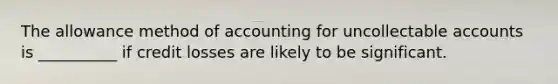 The allowance method of accounting for uncollectable accounts is __________ if credit losses are likely to be significant.