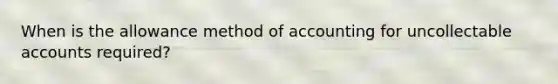 When is the allowance method of accounting for uncollectable accounts required?