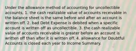 Under the allowance method of accounting for uncollectible accounts, 1. the cash realizable value of accounts receivable in the balance sheet is the same before and after an account is written off. 2. bad Debt Expense is debited when a specific account is written off as uncollectible. 3. the cash realizable value of accounts receivable is greater before an account is written off than after it is written off. 4. allowance for Doubtful Accounts is closed each year to Income Summary.