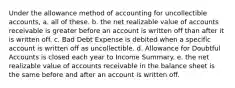 Under the allowance method of accounting for uncollectible accounts, a. all of these. b. the net realizable value of accounts receivable is greater before an account is written off than after it is written off. c. Bad Debt Expense is debited when a specific account is written off as uncollectible. d. Allowance for Doubtful Accounts is closed each year to Income Summary. e. the net realizable value of accounts receivable in the balance sheet is the same before and after an account is written off.