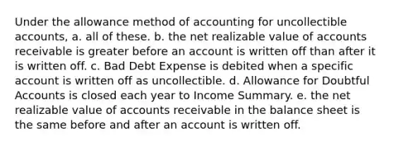 Under the allowance method of accounting for uncollectible accounts, a. all of these. b. the net realizable value of accounts receivable is greater before an account is written off than after it is written off. c. Bad Debt Expense is debited when a specific account is written off as uncollectible. d. Allowance for Doubtful Accounts is closed each year to Income Summary. e. the net realizable value of accounts receivable in the balance sheet is the same before and after an account is written off.