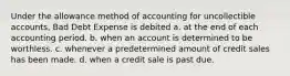 Under the allowance method of accounting for uncollectible accounts, Bad Debt Expense is debited a. at the end of each accounting period. b. when an account is determined to be worthless. c. whenever a predetermined amount of credit sales has been made. d. when a credit sale is past due.