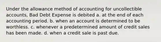 Under the allowance method of accounting for uncollectible accounts, Bad Debt Expense is debited a. at the end of each accounting period. b. when an account is determined to be worthless. c. whenever a predetermined amount of credit sales has been made. d. when a credit sale is past due.