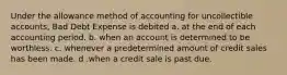 Under the allowance method of accounting for uncollectible accounts, Bad Debt Expense is debited a. at the end of each accounting period. b. when an account is determined to be worthless. c. whenever a predetermined amount of credit sales has been made. d .when a credit sale is past due.