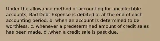 Under the allowance method of accounting for uncollectible accounts, Bad Debt Expense is debited a. at the end of each accounting period. b. when an account is determined to be worthless. c. whenever a predetermined amount of credit sales has been made. d .when a credit sale is past due.