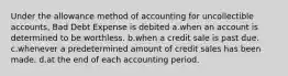 Under the allowance method of accounting for uncollectible accounts, Bad Debt Expense is debited a.when an account is determined to be worthless. b.when a credit sale is past due. c.whenever a predetermined amount of credit sales has been made. d.at the end of each accounting period.