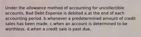 Under the allowance method of accounting for uncollectible accounts, Bad Debt Expense is debited a.at the end of each accounting period. b.whenever a predetermined amount of credit sales has been made. c.when an account is determined to be worthless. d.when a credit sale is past due.