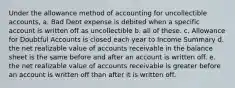 Under the allowance method of accounting for uncollectible accounts, a. Bad Debt expense is debited when a specific account is written off as uncollectible b. all of these. c. Allowance for Doubtful Accounts is closed each year to Income Summary d. the net realizable value of accounts receivable in the balance sheet is the same before and after an account is written off. e. the net realizable value of accounts receivable is greater before an account is written off than after it is written off.