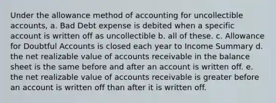 Under the allowance method of accounting for uncollectible accounts, a. Bad Debt expense is debited when a specific account is written off as uncollectible b. all of these. c. Allowance for Doubtful Accounts is closed each year to Income Summary d. the net realizable value of accounts receivable in the balance sheet is the same before and after an account is written off. e. the net realizable value of accounts receivable is greater before an account is written off than after it is written off.