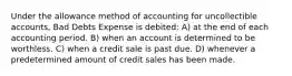 Under the allowance method of accounting for uncollectible accounts, Bad Debts Expense is debited: A) at the end of each accounting period. B) when an account is determined to be worthless. C) when a credit sale is past due. D) whenever a predetermined amount of credit sales has been made.