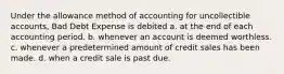 Under the allowance method of accounting for uncollectible accounts, Bad Debt Expense is debited a. at the end of each accounting period. b. whenever an account is deemed worthless. c. whenever a predetermined amount of credit sales has been made. d. when a credit sale is past due.