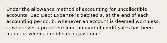 Under the allowance method of accounting for uncollectible accounts, Bad Debt Expense is debited a. at the end of each accounting period. b. whenever an account is deemed worthless. c. whenever a predetermined amount of credit sales has been made. d. when a credit sale is past due.