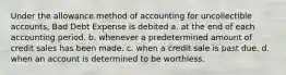 Under the allowance method of accounting for uncollectible accounts, Bad Debt Expense is debited a. at the end of each accounting period. b. whenever a predetermined amount of credit sales has been made. c. when a credit sale is past due. d. when an account is determined to be worthless.