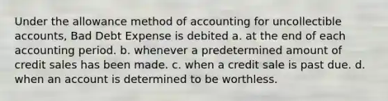 Under the allowance method of accounting for uncollectible accounts, Bad Debt Expense is debited a. at the end of each accounting period. b. whenever a predetermined amount of credit sales has been made. c. when a credit sale is past due. d. when an account is determined to be worthless.