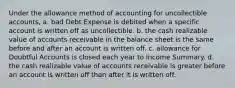 Under the allowance method of accounting for uncollectible accounts, a. bad Debt Expense is debited when a specific account is written off as uncollectible. b. the cash realizable value of accounts receivable in the balance sheet is the same before and after an account is written off. c. allowance for Doubtful Accounts is closed each year to Income Summary. d. the cash realizable value of accounts receivable is greater before an account is written off than after it is written off.