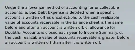 Under the allowance method of accounting for uncollectible accounts, a. bad Debt Expense is debited when a specific account is written off as uncollectible. b. the cash realizable value of accounts receivable in the balance sheet is the same before and after an account is written off. c. allowance for Doubtful Accounts is closed each year to Income Summary. d. the cash realizable value of accounts receivable is greater before an account is written off than after it is written off.