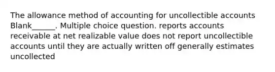 The allowance method of accounting for uncollectible accounts Blank______. Multiple choice question. reports accounts receivable at net realizable value does not report uncollectible accounts until they are actually written off generally estimates uncollected