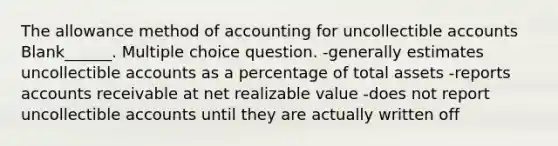 The allowance method of accounting for uncollectible accounts Blank______. Multiple choice question. -generally estimates uncollectible accounts as a percentage of total assets -reports accounts receivable at net realizable value -does not report uncollectible accounts until they are actually written off