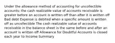 Under the allowance method of accounting for uncollectible accounts: the cash realizable value of accounts receivable is greater before an account is written off than after it is written off Bad debt Expense is debited when a specific amount is written off as uncollectible The cash realizable value of accounts receivable in the balance sheet is the same before and after an account is written off Allowance for Doubtful Accounts is closed each year to Income Summary