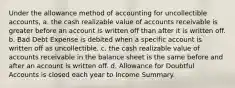 Under the allowance method of accounting for uncollectible accounts, a. the cash realizable value of accounts receivable is greater before an account is written off than after it is written off. b. Bad Debt Expense is debited when a specific account is written off as uncollectible. c. the cash realizable value of accounts receivable in the balance sheet is the same before and after an account is written off. d. Allowance for Doubtful Accounts is closed each year to Income Summary.