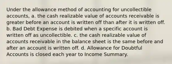 Under the allowance method of accounting for uncollectible accounts, a. the cash realizable value of accounts receivable is greater before an account is written off than after it is written off. b. Bad Debt Expense is debited when a specific account is written off as uncollectible. c. the cash realizable value of accounts receivable in the balance sheet is the same before and after an account is written off. d. Allowance for Doubtful Accounts is closed each year to Income Summary.