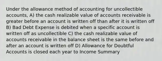 Under the allowance method of accounting for uncollectible accounts, A) the cash realizable value of accounts receivable is greater before an account is written off than after it is written off B) Bad Debt Expense is debited when a specific account is written off as uncollectible C) the cash realizable value of accounts receivable in the balance sheet is the same before and after an account is written off D) Allowance for Doubtful Accounts is closed each year to Income Summary