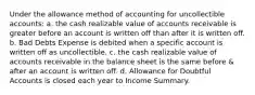 Under the allowance method of accounting for uncollectible accounts: a. the cash realizable value of accounts receivable is greater before an account is written off than after it is written off. b. Bad Debts Expense is debited when a specific account is written off as uncollectible. c. the cash realizable value of accounts receivable in the balance sheet is the same before & after an account is written off. d. Allowance for Doubtful Accounts is closed each year to Income Summary.