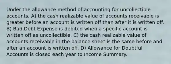 Under the allowance method of accounting for uncollectible accounts, A) the cash realizable value of accounts receivable is greater before an account is written off than after it is written off. B) Bad Debt Expense is debited when a specific account is written off as uncollectible. C) the cash realizable value of accounts receivable in the balance sheet is the same before and after an account is written off. D) Allowance for Doubtful Accounts is closed each year to Income Summary.