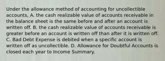 Under the allowance method of accounting for uncollectible accounts, A. the cash realizable value of accounts receivable in the balance sheet is the same before and after an account is written off. B. the cash realizable value of accounts receivable is greater before an account is written off than after it is written off. C. Bad Debt Expense is debited when a specific account is written off as uncollectible. D. Allowance for Doubtful Accounts is closed each year to Income Summary.