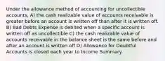 Under the allowance method of accounting for uncollectible accounts, A) the cash realizable value of accounts receivable is greater before an account is written off than after it is written off. B) Bad Debts Expense is debited when a specific account is written off as uncollectible C) the cash realizable value of accounts receivable in the balance sheet is the same before and after an account is written off D) Allowance for Doubtful Accounts is closed each year to Income Summary